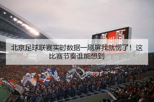 北京足球联赛实时数据一刷屏我就愣了！这比赛节奏谁能想到
