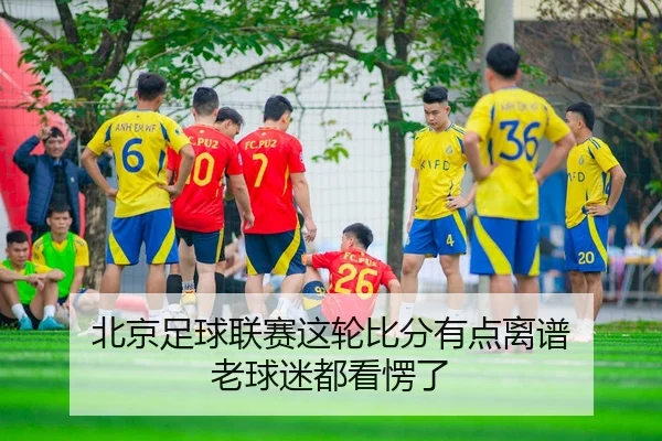 北京足球联赛这轮比分有点离谱 老球迷都看愣了