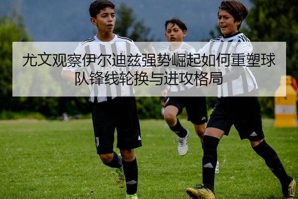 尤文观察伊尔迪兹强势崛起如何重塑球队锋线轮换与进攻格局