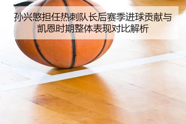 孙兴慜担任热刺队长后赛季进球贡献与凯恩时期整体表现对比解析