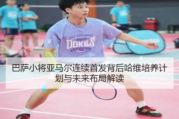 巴萨小将亚马尔连续首发背后哈维培养计划与未来布局解读